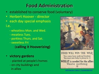 Food Administration
• established to conserve food (voluntary)
• Herbert Hoover - director
• each day special emphasis
i.e.
- wheatless Mon. and Wed.
- meatless Tues.
- porkless Thurs. and Sat.
- sweetless Fri
(calling it Hooverizing)
• victory gardens
- planted at people’s homes
- on city buildings and
in allies staff.imsa.edu/.../jiang_3_7/conservation.htm
 