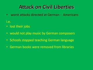 Attack on Civil Liberties
• worst attacks directed at German - Americans
i.e.
• lost their jobs
• would not play music by German composers
• Schools stopped teaching German language
• German books were removed from libraries
 