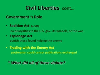 Government ‘s Role
• Sedition Act (p. 598)
no disloyalties to the U.S. gov., its symbols, or the war,
• Espionage Act
punish those found helping the enemy
• Trading with the Enemy Act
postmaster could censor publications exchanged
* What did all of these violate?
Civil Liberties cont…
 
