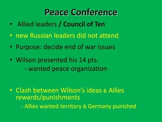 Peace Conference
• Allied leaders / Council of Ten
• new Russian leaders did not attend
• Purpose: decide end of war issues
• Wilson presented his 14 pts.
- wanted peace organization
• Clash between Wilson’s ideas & Allies
rewards/punishments
- Allies wanted territory & Germany punished
 