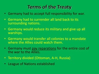 Terms of the Treaty
• Germany had to accept full responsibility for war.
• Germany had to surrender all land back to its
surrounding nations.
• Germany would reduce its military and give up all
warships.
• Germany would transfer all colonies to a mandate
where the Allies could watch them.
• Germany must pay reparations for the entire cost of
the war to the Allies.
• Territory divided (Ottoman, A-H, Russia)
• League of Nations established
 