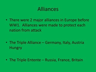 Alliances
• There were 2 major alliances in Europe before
WW1. Alliances were made to protect each
nation from attack
• The Triple Alliance – Germany, Italy, Austria
Hungry
• The Triple Entente – Russia, France, Britain
 
