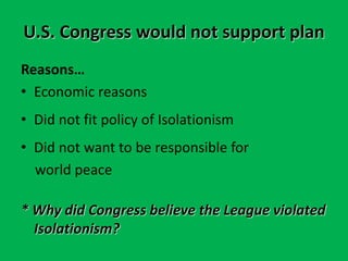 U.S. Congress would not support plan
Reasons…
• Economic reasons
• Did not fit policy of Isolationism
• Did not want to be responsible for
world peace
* Why did Congress believe the League violated
Isolationism?
 