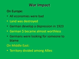 War Impact
On Europe:
• All economies were bad
• Land was destroyed
• German develop a depression in 1923
• German $ became almost worthless
• Germans were looking for someone to
blame
On Middle East:
• Territory divided among Allies
 