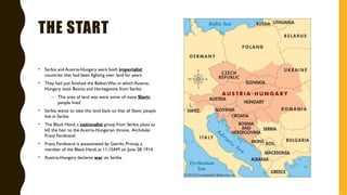 THE START
• Serbia and Austria-Hungary were both imperialist
countries that had been fighting over land for years
• They had just finished the BalkanWar, in which Austria-
Hungary took Bosnia and Herzegovina from Serbia
– This area of land was were some of many Slavic
people lived
• Serbia wants to take this land back so that all Slavic people
live in Serbia
• The Black Hand, a nationalist group from Serbia, plots to
kill the heir to the Austria-Hungarian throne, Archduke
Franz Ferdinand
• Franz Ferdinand is assassinated by Gavrilo Princip, a
member of the Black Hand, at 11:15AM on June 28, 1914
• Austria-Hungary declares war on Serbia
 