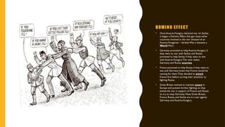 DOMINO EFFECT
• Once Austria-Hungary declared war on Serbia,
it began a Domino Effect that got many other
countries involved in the war (Instead of an
Austria-Hungarian – Serbian War, it became a
World War)
• Germany promised to help Austria-Hungary if
they went to war with Serbia, and Russia
promised to help Serbia if they went to war
with Austria-Hungary.This now makes
Germany and Russia enemies.
• France promised to help Russia if they went to
war, and Germany knew that France would be
coming for them.They decided to attack
France first before turning their attention to
fighting Russia.
• Great Britain wanted to maintain peace in
Europe and prevent further fighting, so they
joined the war in support of France and Russia
to try to stop Germany. Now, Great Britain,
France, Russia, and Serbia are in a war against
Germany and Austria-Hungary.
 