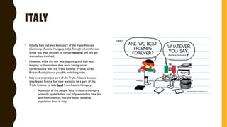 ITALY
• Initially, Italy had also been part of the Triple Alliance
(Germany, Austria-Hungary, Italy).Though when the war
broke out, they decided to remain neutral and not get
themselves involved.
• However, while the war was beginning and Italy was
keeping to themselves, they were having secret
conversations with the Triple Entente (France, Great
Britain, Russia) about possibly switching sides.
• Italy was originally a part of the Triple Alliance because
they feared France but now wants to be a part of the
Triple Entente to take land from Austria-Hungary.
– A portion of the people living in Austria-Hungary
primarily spoke Italian, and Italy wanted to take this
land from them so that the Italian speaking
population lived in Italy
 