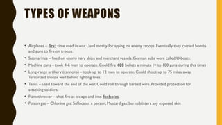 TYPES OF WEAPONS
• Airplanes – first time used in war. Used mostly for spying on enemy troops. Eventually they carried bombs
and guns to fire on troops.
• Submarines – fired on enemy navy ships and merchant vessels. German subs were called U-boats.
• Machine guns – took 4-6 men to operate. Could fire 400 bullets a minute (= to 100 guns during this time)
• Long-range artillery (cannons) – took up to 12 men to operate. Could shoot up to 75 miles away.
Terrorized troops well behind fighting lines.
• Tanks – used toward the end of the war. Could roll through barbed wire. Provided protection for
attacking soldiers.
• Flamethrower – shot fire at troops and into foxholes.
• Poison gas – Chlorine gas: Suffocates a person, Mustard gas: burns/blisters any exposed skin
 