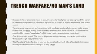 TRENCH WARFARE/NO MAN’S LAND
• Because of the advancements made in guns, it became hard to fight a war above ground.The power
of these machine guns forced soldiers to dig trenches to crouch in so they wouldn’t be seen by the
enemy.
• Trenches were very narrow and constructed with sandbags, wooden planks, woven sticks, tangled
barbed wire, and mud, making them unsanitary and difficult to move around in.The constant wet
caused soldiers to get “trenchfoot”, which could require amputation or cause death.
• One British soldier stated,“The mud in Belgium varies in consistency from water to about the
thickness of dough ready for the oven.”
• “No Man’s Land” is the flat land in between the trenches from both sides of the battle. Being seen
on this part of the battlefield made you an easy target.
 