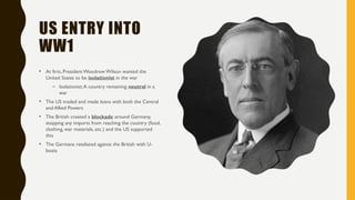 US ENTRY INTO
WW1
• At first, President Woodrow Wilson wanted the
United States to be isolationist in the war
– Isolationist:A country remaining neutral in a
war
• The US traded and made loans with both the Central
and Allied Powers
• The British created a blockade around Germany,
stopping any imports from reaching the country (food,
clothing, war materials, etc.) and the US supported
this
• The Germans retaliated against the British with U-
boats
 
