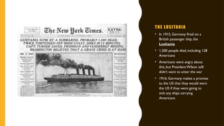 THE LUSITANIA
• In 1915, Germany fired on a
British passenger ship, the
Lusitania
• 1,200 people died, including 128
Americans
• Americans were angry about
this, but President Wilson still
didn’t want to enter the war
• 1916: Germany makes a promise
to the US that they would warn
the US if they were going to
sink any ships carrying
Americans
 