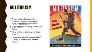 MILITARISM
• A huge military buildup in the
European countries – they were
trying to intimidate each other
• Huge armies in Germany, France, and
Russia
• Naval buildup in Germany and Great
Britain
• Many countries used “conscription”
(a draft) to force citizens into the
military
 