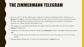THE ZIMMERMANN TELEGRAM
• In January 1917, a German official sends a telegram to a German ambassador,Arthur Zimmerman, in
Mexico.The telegram states that if Mexico becomes allies with the Central Powers and attacks the U.S.,
Germany will help Mexico get back the land from the United States that was taken in the Mexican-
American war. (Texas, Arizona, New Mexico area)
• This telegram is intercepted by the British, who share it with the United States.The American public is
furious with Germany.
• In February 1917, Germany announced “unrestricted submarine warfare” and begins sinking every ship in
sight.
– Germany did this because they thought they could end the war in 4-6 months, before the US had time to get
involved.
• President Wilson decides that it’s time for the United States to enter the war.
 