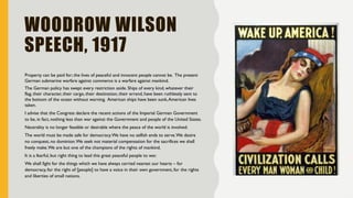 WOODROW WILSON
SPEECH, 1917
Property can be paid for; the lives of peaceful and innocent people cannot be. The present
German submarine warfare against commerce is a warfare against mankind.
The German policy has swept every restriction aside. Ships of every kind, whatever their
flag, their character, their cargo, their destination, their errand, have been ruthlessly sent to
the bottom of the ocean without warning. American ships have been sunk,American lives
taken.
I advise that the Congress declare the recent actions of the Imperial German Government
to be, in fact, nothing less than war against the Government and people of the United States.
Neutrality is no longer feasible or desirable where the peace of the world is involved.
The world must be made safe for democracy.We have no selfish ends to serve.We desire
no conquest, no dominion.We seek not material compensation for the sacrifices we shall
freely make.We are but one of the champions of the rights of mankind.
It is a fearful, but right thing to lead this great peaceful people to war.
We shall fight for the things which we have always carried nearest our hearts – for
democracy, for the right of [people] to have a voice in their own government, for the rights
and liberties of small nations.
 