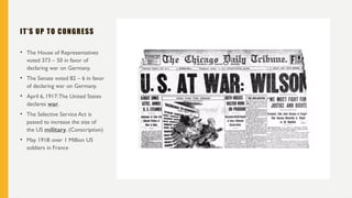 IT’S UP TO CONGRESS
• The House of Representatives
voted 373 – 50 in favor of
declaring war on Germany.
• The Senate voted 82 – 6 in favor
of declaring war on Germany.
• April 6, 1917:The United States
declares war.
• The Selective Service Act is
passed to increase the size of
the US military. (Conscription)
• May 1918: over 1 Million US
soldiers in France
 