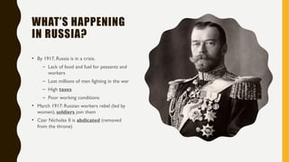 WHAT’S HAPPENING
IN RUSSIA?
• By 1917, Russia is in a crisis.
– Lack of food and fuel for peasants and
workers
– Lost millions of men fighting in the war
– High taxes
– Poor working conditions
• March 1917: Russian workers rebel (led by
women), soldiers join them
• Czar Nicholas II is abdicated (removed
from the throne)
 