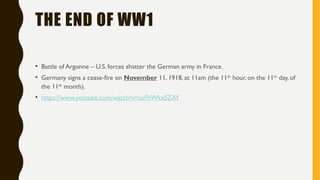 THE END OF WW1
• Battle of Argonne – U.S. forces shatter the German army in France.
• Germany signs a cease-fire on November 11, 1918, at 11am (the 11th
hour, on the 11th
day, of
the 11th
month).
• https://www.youtube.com/watch?v=soFhWkxSZAY
 