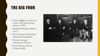 THE BIG FOUR
• Meet in Paris to decide the
terms of the peace treaty
(January 1919).
• President WoodrowWilson
(U.S.)
• Prime Minister David Lloyd
George (Great Britain)
• Premier Georges
Clemenceau (France)
• Prime MinisterVittorio
Orlando (Italy)
 