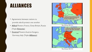 ALLIANCES
• Agreements between nations to
provide aide & protect one another
• Allied Powers: France, Great Britain, Russia
(Triple Entente)
• Central Powers:Austria-Hungary,
Germany, Italy (Triple Alliance)
 