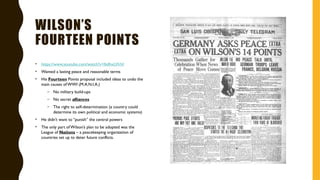 WILSON’S
FOURTEEN POINTS
• https://www.youtube.com/watch?v=lbdhxLVlrhI
• Wanted a lasting peace and reasonable terms
• His Fourteen Points proposal included ideas to undo the
main causes ofWWI (M.A.N.I.A.)
– No military build-ups
– No secret alliances
– The right to self-determination (a country could
determine its own political and economic systems)
• He didn’t want to “punish” the central powers
• The only part ofWilson’s plan to be adopted was the
League of Nations – a peacekeeping organization of
countries set up to deter future conflicts.
 