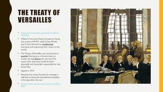 THE TREATY OF
VERSAILLES
• https://www.youtube.com/watch?v=gKzZ1
OwPXgk
• Wilson’s Fourteen Points focused on fixing
the causes of WW1, while Great Britain
and France focused on weakening
Germany and improving their status in the
world
• The Treaty ofVersailles was structured to
punish Germany, as it forced them to
accept the full blame for the war.This
means that Germany would be both
physically and financially responsible for the
Great War.
• Signed in 1919
• Because the treaty focused on revenge, it
will lead to financial and political instability
in Europe after the war.
• https://www.youtube.com/watch?v=lwf7jtxs
BGA
 