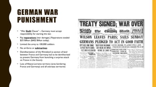 GERMAN WAR
PUNISHMENT
• “War Guilt Clause” – Germany must accept
responsibility for starting the war.
• Pay reparations (war damages.) Reparations totaled
$33 Billion ($402 Billion today).
• Limited the army to 100,000 soldiers
• No air-force or submarines
• Demilitarization of the Rhineland (a section of land
between France and Germany, had to be demilitarized
to prevent Germany from launching a surprise attack
on France in the future).
• Loss of Alsace-Lorraine territory (area bordering
France and Germany) and all overseas territories
 
