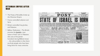 OTTOMAN EMPIRE AFTER
WAR
• The Treaty ofVersailles broke up
the Ottoman Empire
• France controlled Lebanon and
Syria
• Britain controlled Iraq, Jordan,
and Palestine
• Balfour Dedication – The British
promise the Jewish a new
nation of their own in Palestine
(the area of the Jewish
homeland during Biblical times)
…the only problem is that there
are Arab people who have been
living there for many centuries
 