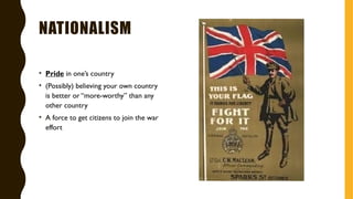 NATIONALISM
• Pride in one’s country
• (Possibly) believing your own country
is better or “more-worthy” than any
other country
• A force to get citizens to join the war
effort
 