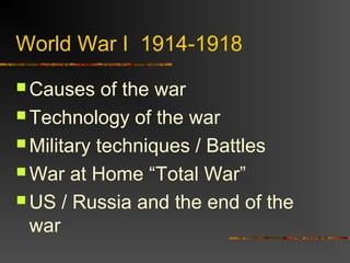 World War I 1914-1918
 Causes of the war
 Technology of the war
 Military techniques / Battles
 War at Home “Total War”
 US / Russia and the end of the
war
 