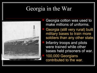 Georgia in the War
         Georgia cotton was used to
          make millions of uniforms.
         Georgia (still very rural) built
          military bases to train more
          soldiers than any other state.
         Infantry troops and pilots
          were trained while other
          bases held prisoners of war.
         100,000 Georgians
          contributed to the war.
 