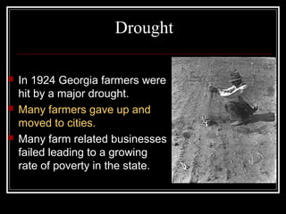 Drought

   In 1924 Georgia farmers were
    hit by a major drought.
   Many farmers gave up and
    moved to cities.
   Many farm related businesses
    failed leading to a growing
    rate of poverty in the state.
 