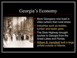 Georgia’s Economy
         More Georgians now lived in
          cities (urban) than rural areas.
         Industries such as textiles,
          lumber and kaolin grew.
         The Dixie Highway brought
          tourists to Georgia from the
          Great Lakes and Florida.
         William B. Hartsfield built a large
          airfield outside of Atlanta.
 