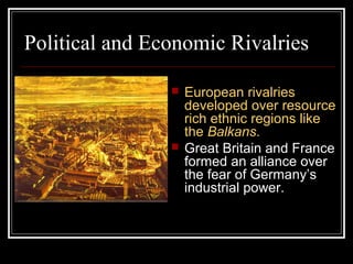 Political and Economic Rivalries

                   European rivalries
                    developed over resource
                    rich ethnic regions like
                    the Balkans.
                   Great Britain and France
                    formed an alliance over
                    the fear of Germany’s
                    industrial power.
 