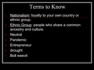Terms to Know
1.   Nationalism: loyalty to your own country or
     ethnic group.
2.   Ethnic Group: people who share a common
     ancestry and culture.
3.   Neutral
4.   Pandemic
5.   Entrepreneur
6.   drought
7.   Boll weevil
 