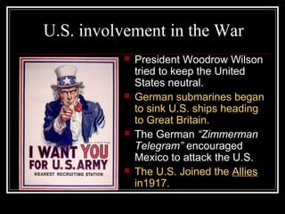 U.S. involvement in the War
             President Woodrow Wilson
              tried to keep the United
              States neutral.
             German submarines began
              to sink U.S. ships heading
              to Great Britain.
             The German “Zimmerman
              Telegram” encouraged
              Mexico to attack the U.S.
             The U.S. Joined the Allies
              in1917.
 