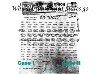 Why did the United States go to war? Case I Case II Below are two cases with theories on why the U.S. had entered WWI. After clicking and reading each case with the different point of views, select which case you agree with. Final thoughts 