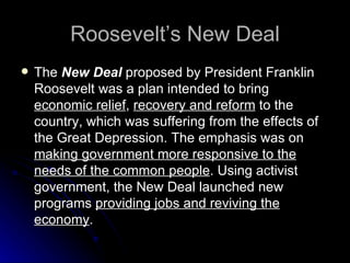 Roosevelt’s New Deal The  New Deal  proposed by President Franklin Roosevelt was a plan intended to bring  economic relief ,  recovery and reform  to the country, which was suffering from the effects of the Great Depression. The emphasis was on  making government more responsive to the needs of the common people . Using activist government, the New Deal launched new programs  providing jobs and reviving the economy .  