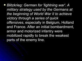 Blitzkrieg: German for 'lightning war'. A military strategy used by the Germans at the beginning of World War II to achieve victory through a series of quick offensives , especially in Belgium, Holland and France. After an initial bombardment, armor and motorized infantry were mobilized rapidly to break the weakest parts of the enemy line.  