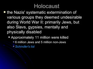 Holocaust the Nazis' systematic extermination of various groups they deemed undesirable during World War II: primarily Jews, but also Slavs, gypsies, mentally and physically disabled Approximately 11 million were killed 6 million Jews and 5 million non-Jews Schindler's list 