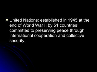 United Nations: established in 1945 at the end of World War II by 51 countries committed to preserving peace through international cooperation and collective security.  