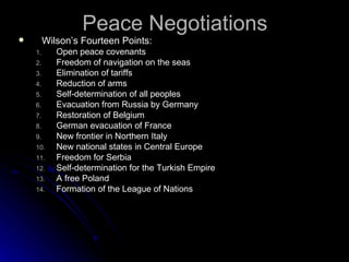 Peace Negotiations Wilson’s Fourteen Points: Open peace covenants Freedom of navigation on the seas Elimination of tariffs Reduction of arms Self-determination of all peoples Evacuation from Russia by Germany Restoration of Belgium German evacuation of France New frontier in Northern Italy New national states in Central Europe Freedom for Serbia Self-determination for the Turkish Empire A free Poland Formation of the League of Nations 