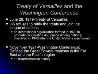 Treaty of Versailles  and the  Washington Conference June 28, 1919-Treaty of Versailles US refuses to ratify the treaty and join the league of nations an international organization formed in 1920 to promote cooperation and peace among nations; dissolved in 1946 after the United Nations was formed  November 1921-Washington Conference: Defined the Great Powers relations in the Far East and the Pacific region 1 st  disarmament in history 