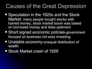 Causes of the Great Depression Speculation in the 1920s and the Stock Market:  many people bought stocks with loaned money, stock market boom was based on borrowed money and false optimism Short signed economic policies- government focused on business not wise   investing Unstable economy- unequal   distribution of   wealth Stock Market crash of 1929 