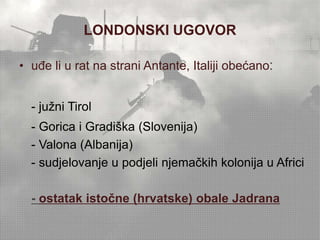 LONDONSKI UGOVOR 
• uđe li u rat na strani Antante, Italiji obećano: 
- južni Tirol 
- Gorica i Gradiška (Slovenija) 
- Valona (Albanija) 
- sudjelovanje u podjeli njemačkih kolonija u Africi 
- ostatak istočne (hrvatske) obale Jadrana 
 