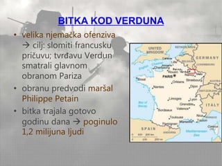BITKA KOD VERDUNA 
• velika njemačka ofenziva 
 cilj: slomiti francusku 
pričuvu; tvrđavu Verdun 
smatrali glavnom 
obranom Pariza 
• obranu predvodi maršal 
Philippe Petain 
• bitka trajala gotovo 
godinu dana  poginulo 
1,2 milijuna ljudi 
 