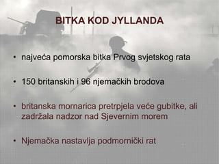 BITKA KOD JYLLANDA 
• najveća pomorska bitka Prvog svjetskog rata 
• 150 britanskih i 96 njemačkih brodova 
• britanska mornarica pretrpjela veće gubitke, ali 
zadržala nadzor nad Sjevernim morem 
• Njemačka nastavlja podmornički rat 
 