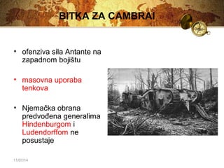 11/07/14 
BITKA ZA CAMBRAI 
• ofenziva sila Antante na 
zapadnom bojištu 
• masovna uporaba 
tenkova 
• Njemačka obrana 
predvođena generalima 
Hindenburgom i 
Ludendorffom ne 
posustaje 
 