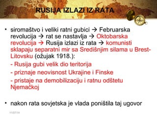 11/07/14 
RUSIJA IZLAZI IZ RATA 
• siromaštvo i veliki ratni gubici  Februarska 
revolucija  rat se nastavlja  Oktobarska 
revolucija  Rusija izlazi iz rata  komunisti 
sklapaju separatni mir sa Središnjim silama u Brest- 
Litovsku (ožujak 1918.): 
- Rusija gubi velik dio teritorija 
- priznaje neovisnost Ukrajine i Finske 
- pristaje na demobilizaciju i ratnu odštetu 
Njemačkoj 
• nakon rata sovjetska je vlada poništila taj ugovor 
 
