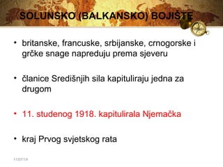 SOLUNSKO (BALKANSKO) BOJIŠTE 
• britanske, francuske, srbijanske, crnogorske i 
grčke snage napreduju prema sjeveru 
• članice Središnjih sila kapituliraju jedna za 
drugom 
• 11. studenog 1918. kapitulirala Njemačka 
• kraj Prvog svjetskog rata 
11/07/14 
 
