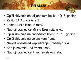 11/07/14 
PITANJA 
• Opiši zbivanja na talijanskom bojištu 1917. godine. 
• Zašto SAD ulaze u rat? 
• Zašto Rusija izlazi iz rata? 
• Nabroji posljedice Mira u Brest-Litovsku. 
• Opiši zbivanja na zapadnom bojištu 1918. godine. 
• Opiši zbivanja na solunskom frontu. 
• Navedi redoslijed kapituliranja Središnjih sila. 
• Kad je završio Prvi svjetski rat? 
• Nabroji posljedice Prvog svjetskog rata. 
